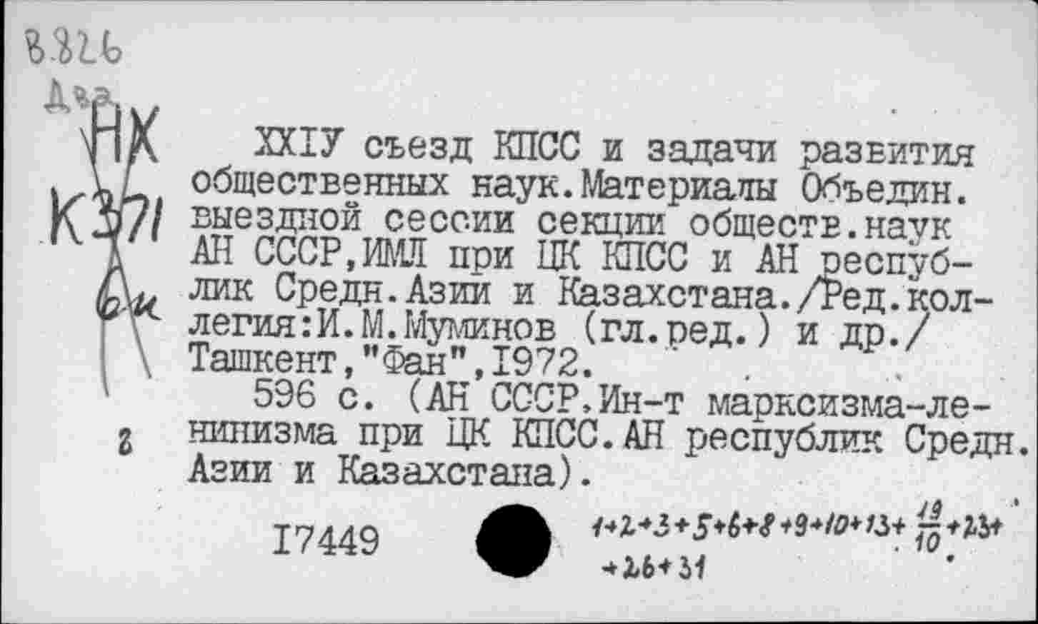 ﻿
КЗ/7/
г
ХХ1У съезд КПСС и задачи развития общественных наук.Материалы Объедин. выездной сессии секции обществ, на^/к АН СССР,ИМЯ при ЦК КПСС и АН республик Средн.Азии и Казахстана./Ред.коллегия: И.М.Муминов (гл.ред.) и др./ Ташкент,”Фан",1972.
596 с. (АН СССР,Ин-т марксизма-ленинизма при ЦК КПСС. АН республик Средн. Азии и Казахстана).
17449